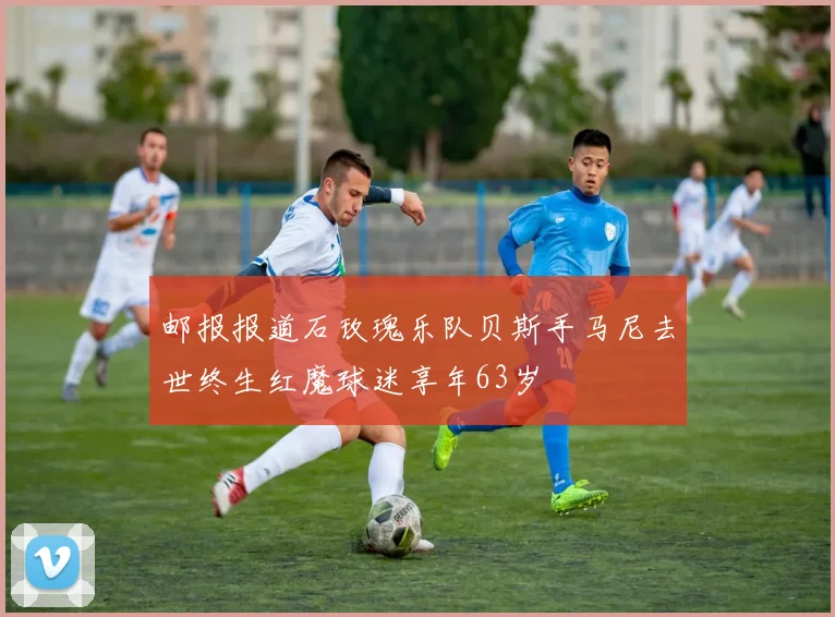 邮报报道石玫瑰乐队贝斯手马尼去世终生红魔球迷享年63岁