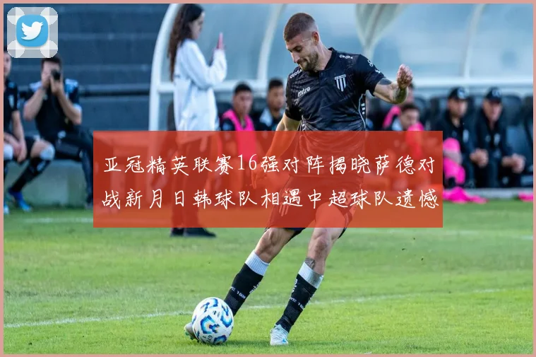 亚冠精英联赛16强对阵揭晓萨德对战新月日韩球队相遇中超球队遗憾出局