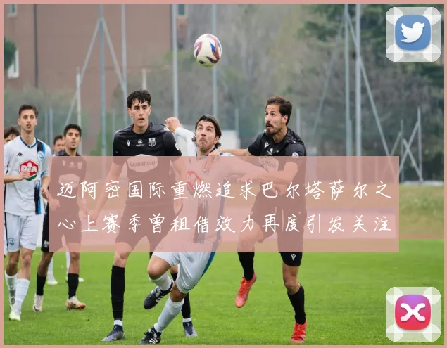 迈阿密国际重燃追求巴尔塔萨尔之心上赛季曾租借效力再度引发关注