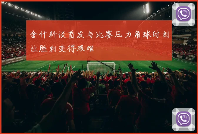 舍什科谈首发与比赛压力角球时刻让胜利变得艰难