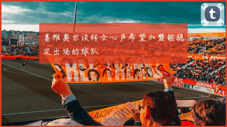 基维奥尔谈转会心声希望加盟能稳定出场的球队