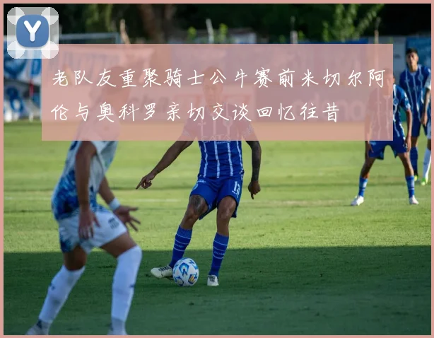 老队友重聚骑士公牛赛前米切尔阿伦与奥科罗亲切交谈回忆往昔
