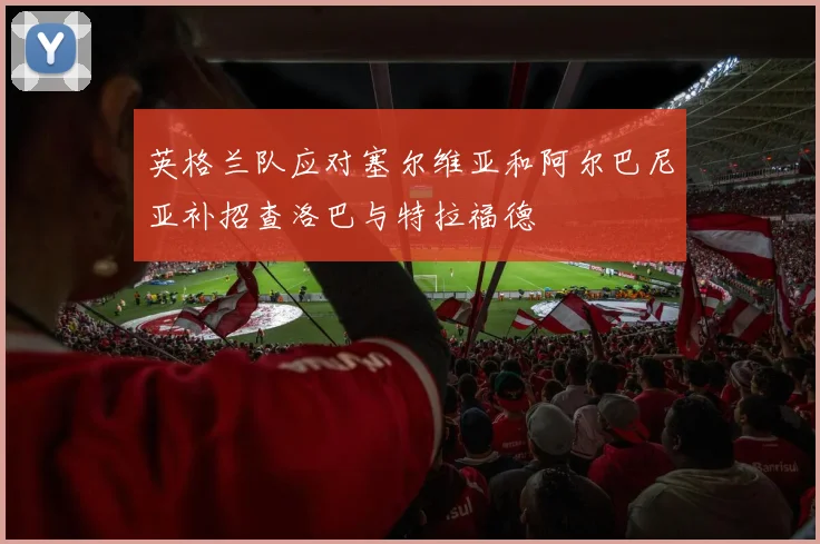英格兰队应对塞尔维亚和阿尔巴尼亚补招查洛巴与特拉福德