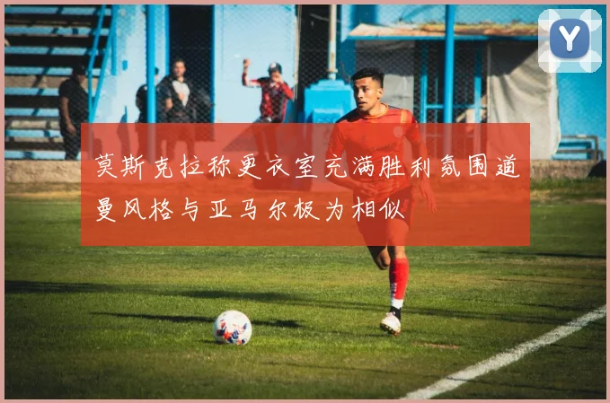 莫斯克拉称更衣室充满胜利氛围道曼风格与亚马尔极为相似