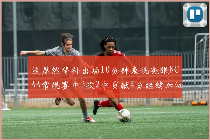 淡厚然替补出场10分钟表现亮眼NCAA常规赛中3投2中贡献4分继续加油