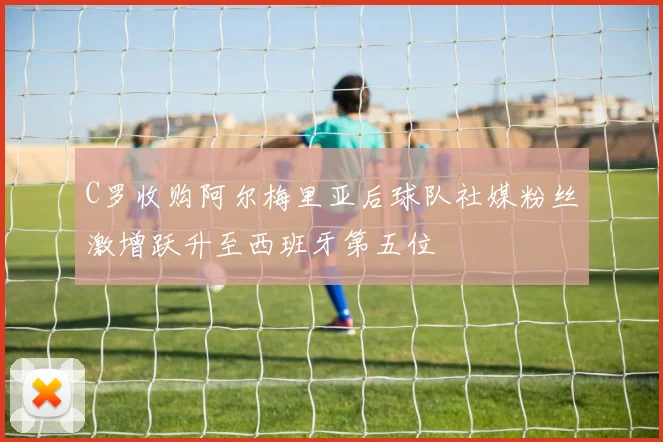 C罗收购阿尔梅里亚后球队社媒粉丝激增跃升至西班牙第五位