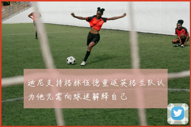 迪尼支持格林伍德重返英格兰队认为他无需向球迷解释自己