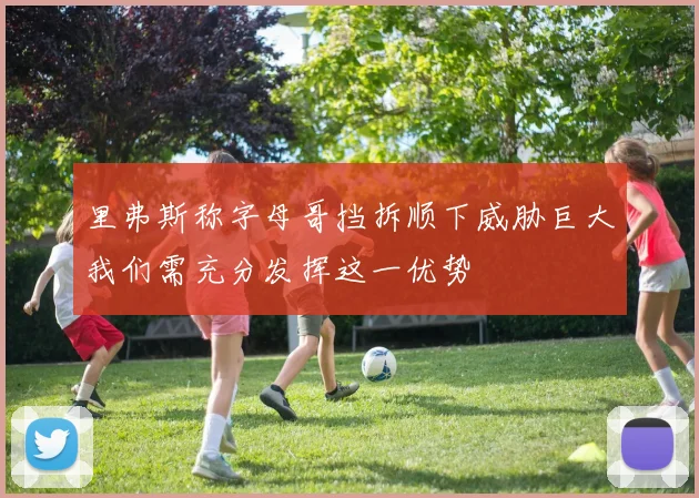 里弗斯称字母哥挡拆顺下威胁巨大我们需充分发挥这一优势