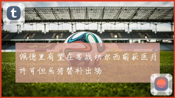 佩德里有望在客战切尔西前获医疗许可但或将替补出场