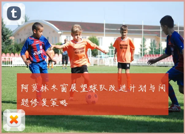 阿莫林冬窗展望球队改进计划与问题修复策略
