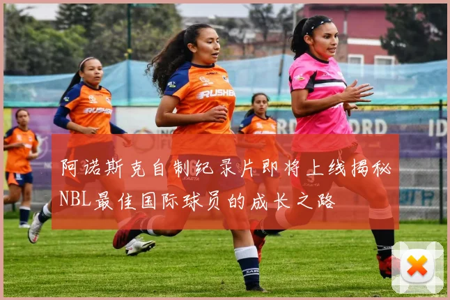 阿诺斯克自制纪录片即将上线揭秘NBL最佳国际球员的成长之路