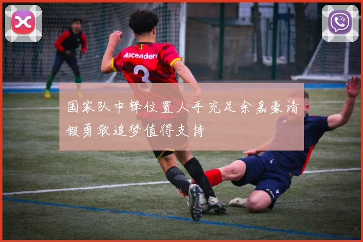 国家队中锋位置人手充足余嘉豪请假勇敢追梦值得支持