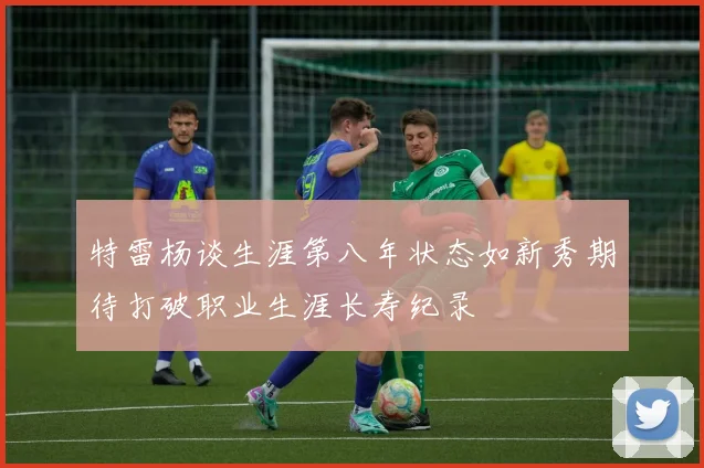 特雷杨谈生涯第八年状态如新秀期待打破职业生涯长寿纪录