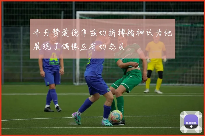 乔丹赞爱德华兹的拼搏精神认为他展现了偶像应有的态度