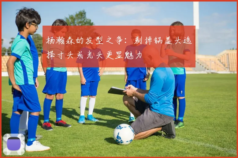 杨瀚森的发型之争：剃掉锅盖头选择寸头或光头更显魅力