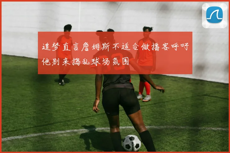 追梦直言詹姆斯不适合做播客呼吁他别来捣乱球场氛围