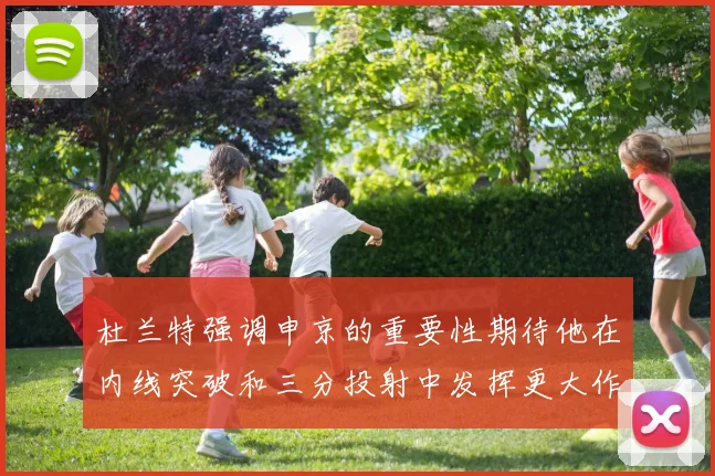 杜兰特强调申京的重要性期待他在内线突破和三分投射中发挥更大作用