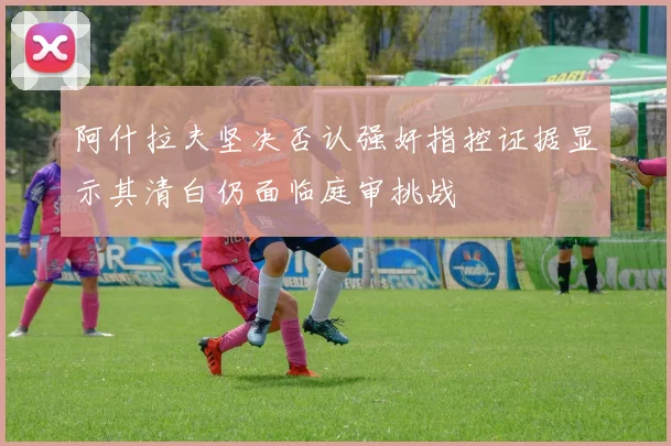 阿什拉夫坚决否认强奸指控证据显示其清白仍面临庭审挑战