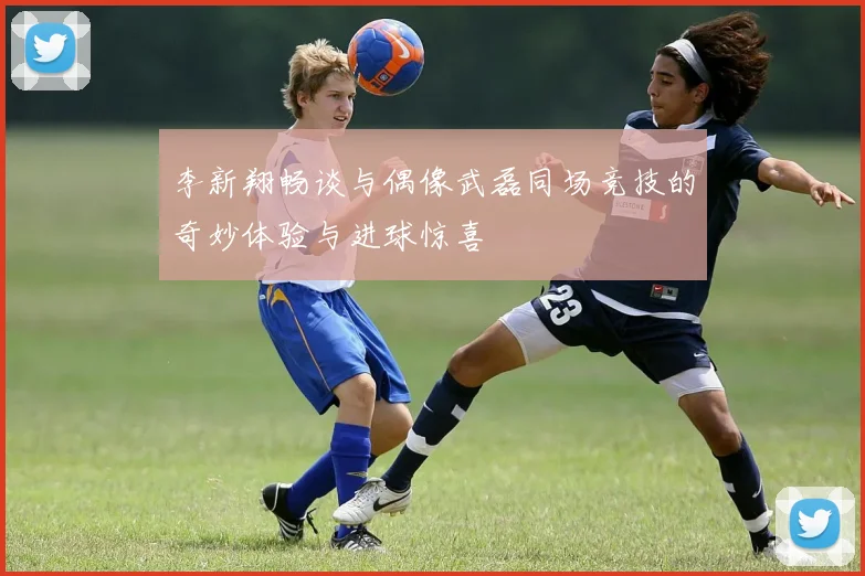 李新翔畅谈与偶像武磊同场竞技的奇妙体验与进球惊喜